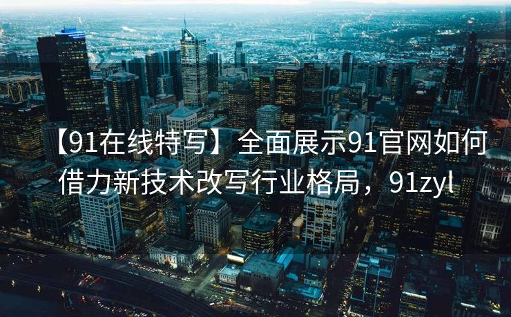 【91在线特写】全面展示91官网如何借力新技术改写行业格局，91zyl