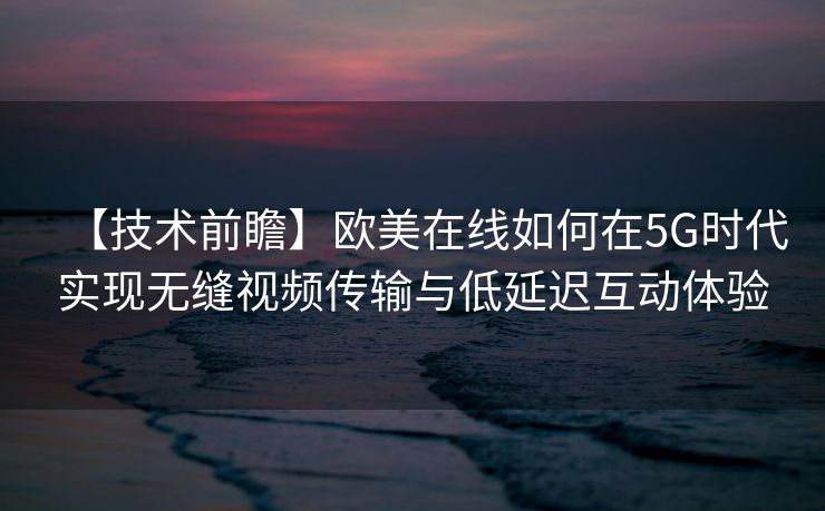 【技术前瞻】欧美在线如何在5G时代实现无缝视频传输与低延迟互动体验 【技术前瞻】欧美在线如何在5G时代实现无缝视频传输与低延迟互动体验