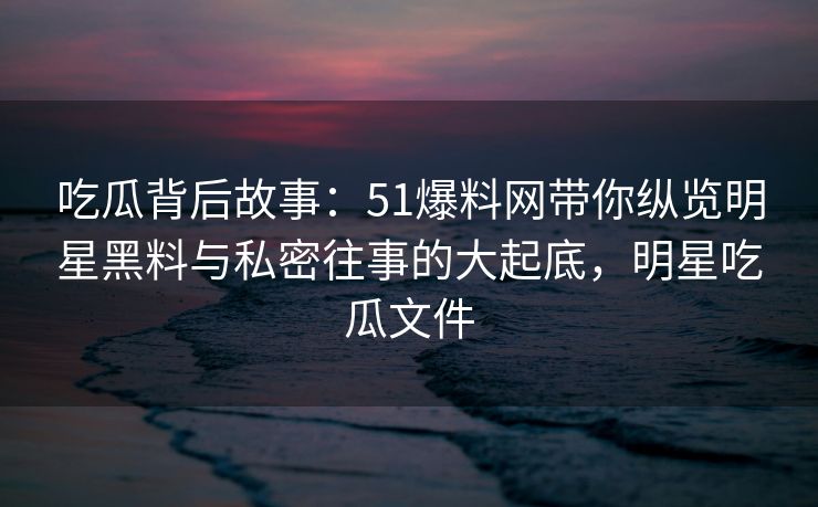 吃瓜背后故事：51爆料网带你纵览明星黑料与私密往事的大起底，明星吃瓜文件