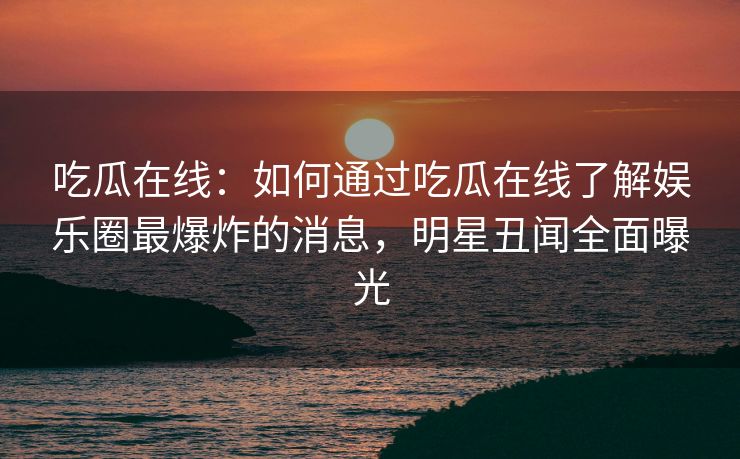 吃瓜在线:如何通过吃瓜在线了解娱乐圈最爆炸的消息,明星丑闻全面曝光 吃瓜在线:如何通过吃瓜在线了解娱乐圈最爆炸的消息,明星丑闻全面曝光
