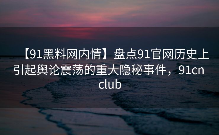 【91黑料网内情】盘点91官网历史上引起舆论震荡的重大隐秘事件，91cn club