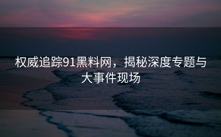 权威追踪91黑料网,揭秘深度专题与大事件现场 权威追踪91黑料网,揭秘深度专题与大事件现场