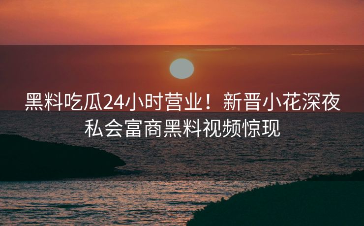 黑料吃瓜24小时营业！新晋小花深夜私会富商黑料视频惊现