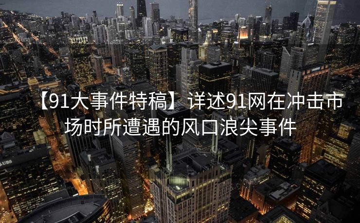 【91大事件特稿】详述91网在冲击市场时所遭遇的风口浪尖事件