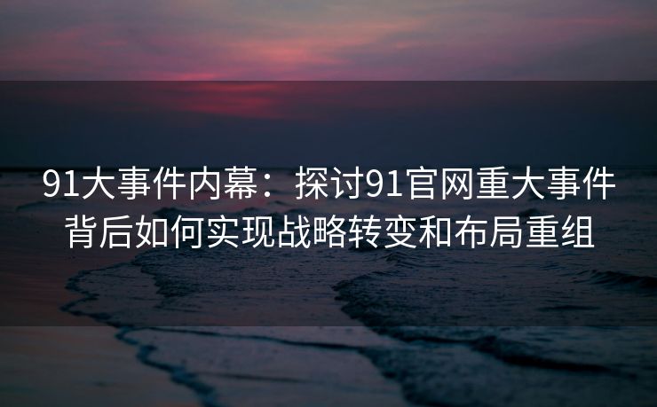 91大事件内幕：探讨91官网重大事件背后如何实现战略转变和布局重组