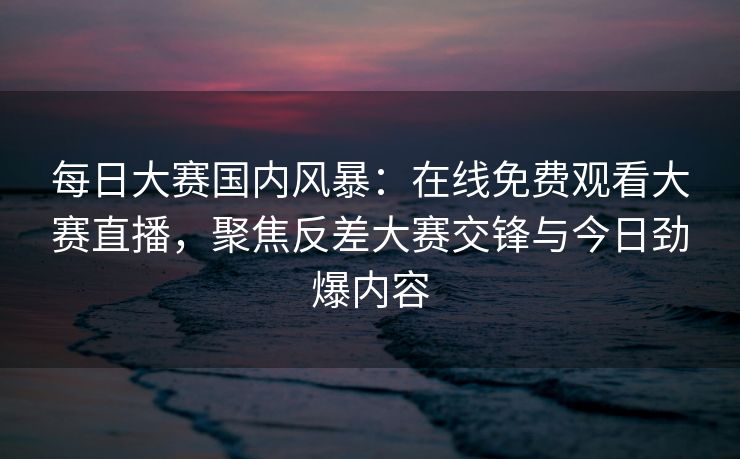 每日大赛国内风暴：在线免费观看大赛直播，聚焦反差大赛交锋与今日劲爆内容