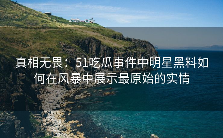 真相无畏：51吃瓜事件中明星黑料如何在风暴中展示最原始的实情