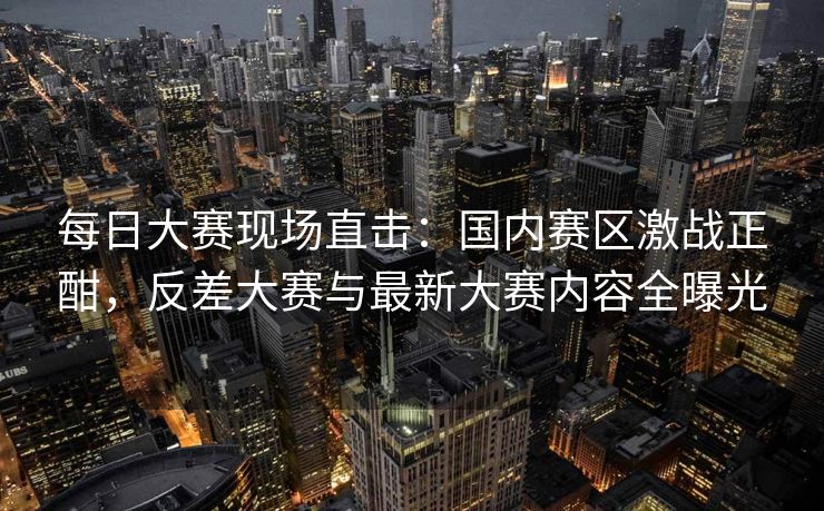 每日大赛现场直击:国内赛区激战正酣,反差大赛与最新大赛内容全曝光 每日大赛现场直击:国内赛区激战正酣,反差大赛与最新大赛内容全曝光