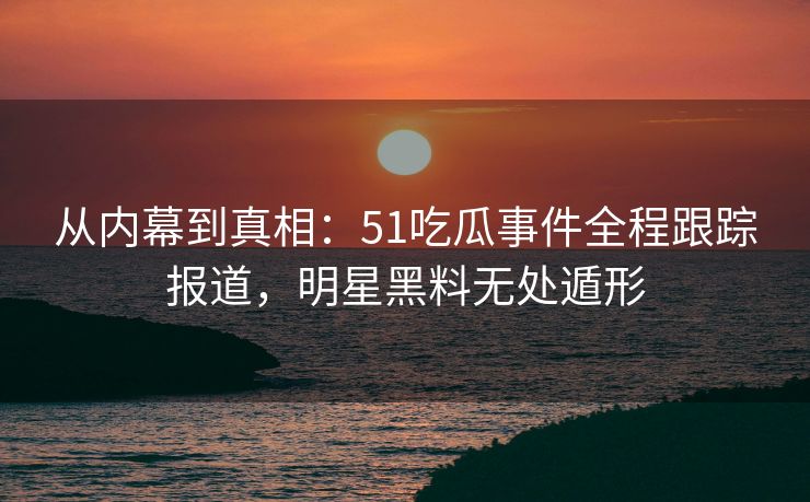 从内幕到真相：51吃瓜事件全程跟踪报道，明星黑料无处遁形