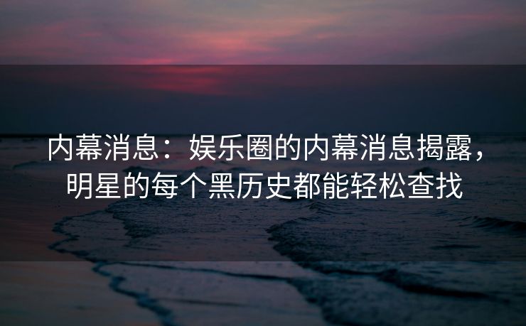 内幕消息：娱乐圈的内幕消息揭露，明星的每个黑历史都能轻松查找