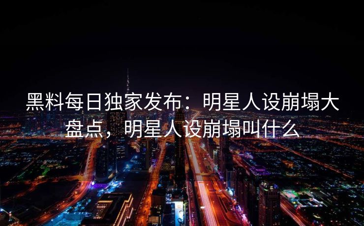 黑料每日独家发布：明星人设崩塌大盘点，明星人设崩塌叫什么