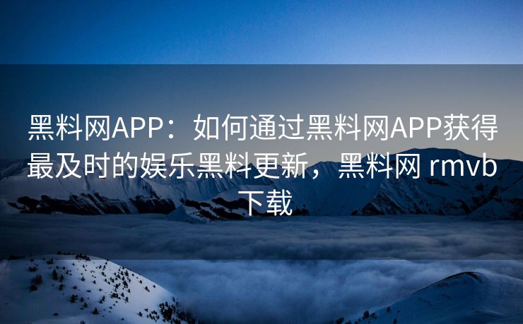黑料网APP：如何通过黑料网APP获得最及时的娱乐黑料更新，黑料网 rmvb 下载
