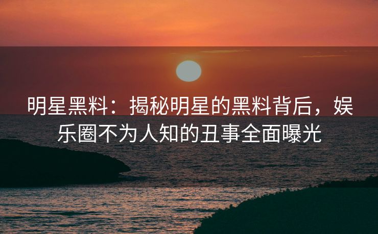 明星黑料:揭秘明星的黑料背后,娱乐圈不为人知的丑事全面曝光 明星黑料:揭秘明星的黑料背后,娱乐圈不为人知的丑事全面曝光