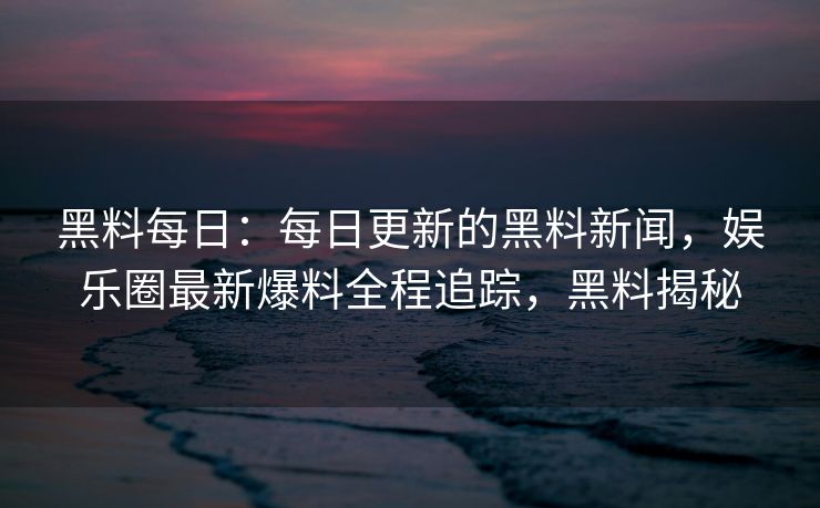 黑料每日：每日更新的黑料新闻，娱乐圈最新爆料全程追踪，黑料揭秘