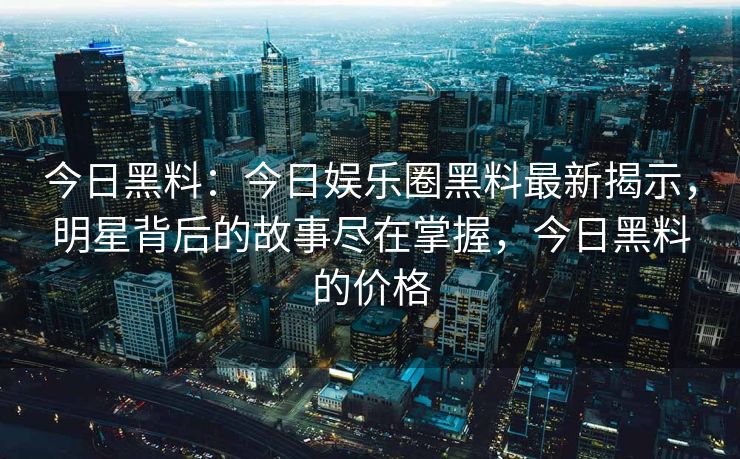 今日黑料：今日娱乐圈黑料最新揭示，明星背后的故事尽在掌握，今日黑料的价格