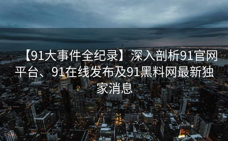 【91大事件全纪录】深入剖析91官网平台、91在线发布及91黑料网最新独家消息 【91大事件全纪录】深入剖析91官网平台、91在线发布及91黑料网最新独家消息