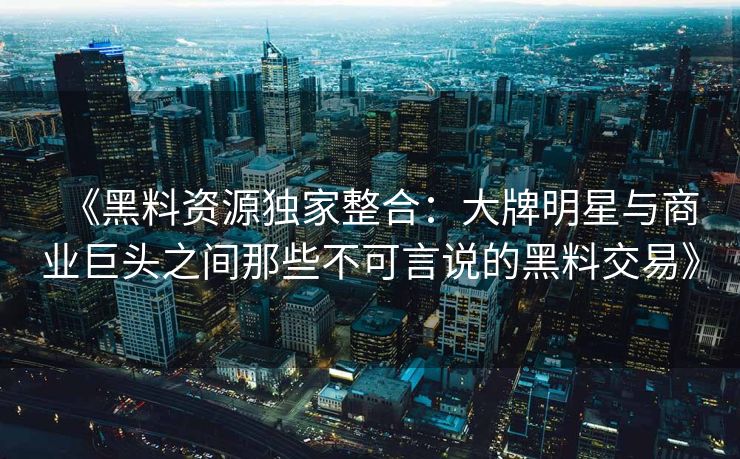 《黑料资源独家整合：大牌明星与商业巨头之间那些不可言说的黑料交易》