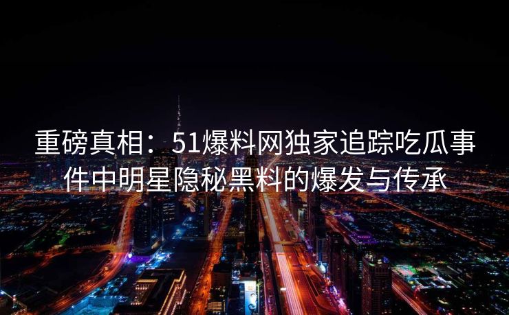 重磅真相:51爆料网独家追踪吃瓜事件中明星隐秘黑料的爆发与传承 重磅真相:51爆料网独家追踪吃瓜事件中明星隐秘黑料的爆发与传承