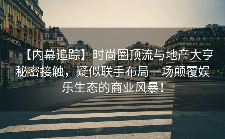 【内幕追踪】时尚圈顶流与地产大亨秘密接触，疑似联手布局一场颠覆娱乐生态的商业风暴！