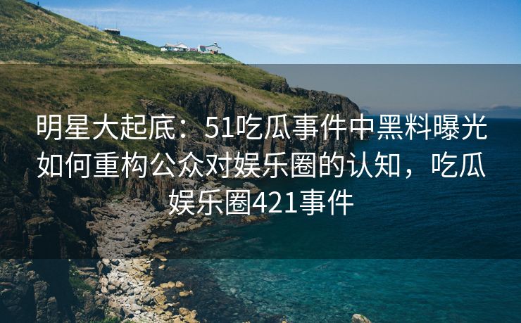 明星大起底：51吃瓜事件中黑料曝光如何重构公众对娱乐圈的认知，吃瓜娱乐圈421事件
