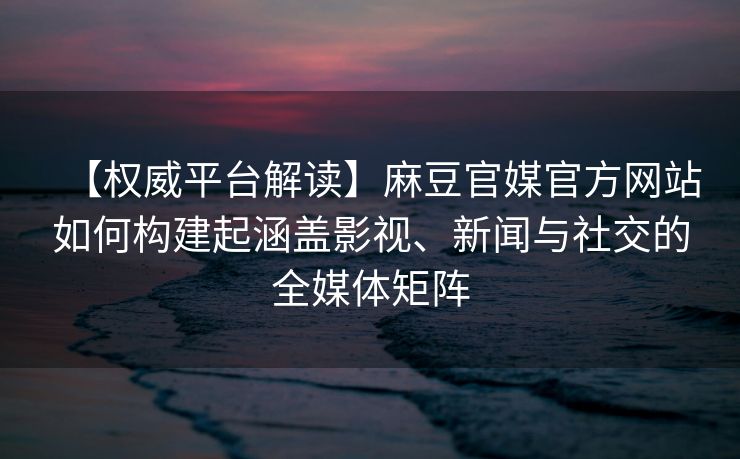 【权威平台解读】麻豆官媒官方网站如何构建起涵盖影视、新闻与社交的全媒体矩阵 【权威平台解读】麻豆官媒官方网站如何构建起涵盖影视、新闻与社交的全媒体矩阵