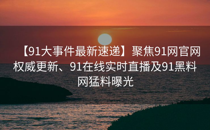 【91大事件最新速递】聚焦91网官网权威更新、91在线实时直播及91黑料网猛料曝光 【91大事件最新速递】聚焦91网官网权威更新、91在线实时直播及91黑料网猛料曝光