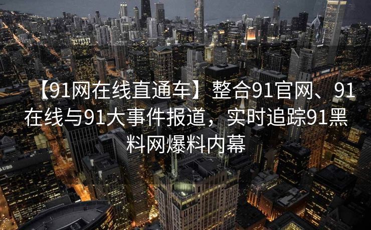 【91网在线直通车】整合91官网、91在线与91大事件报道,实时追踪91黑料网爆料内幕 【91网在线直通车】整合91官网、91在线与91大事件报道,实时追踪91黑料网爆料内幕