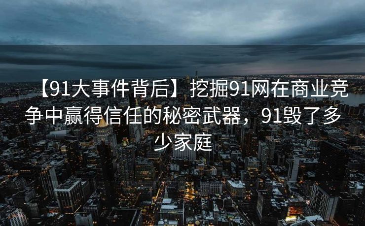 【91大事件背后】挖掘91网在商业竞争中赢得信任的秘密武器，91毁了多少家庭