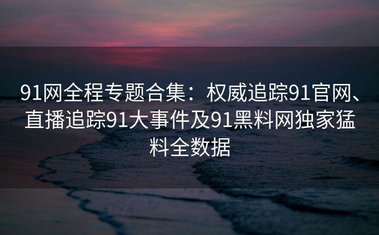 91网全程专题合集:权威追踪91官网、直播追踪91大事件及91黑料网独家猛料全数据 91网全程专题合集:权威追踪91官网、直播追踪91大事件及91黑料网独家猛料全数据