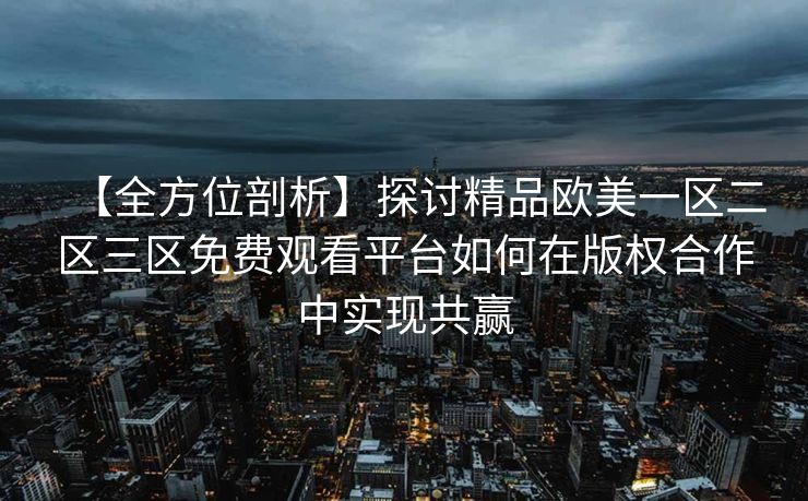【全方位剖析】探讨精品欧美一区二区三区免费观看平台如何在版权合作中实现共赢