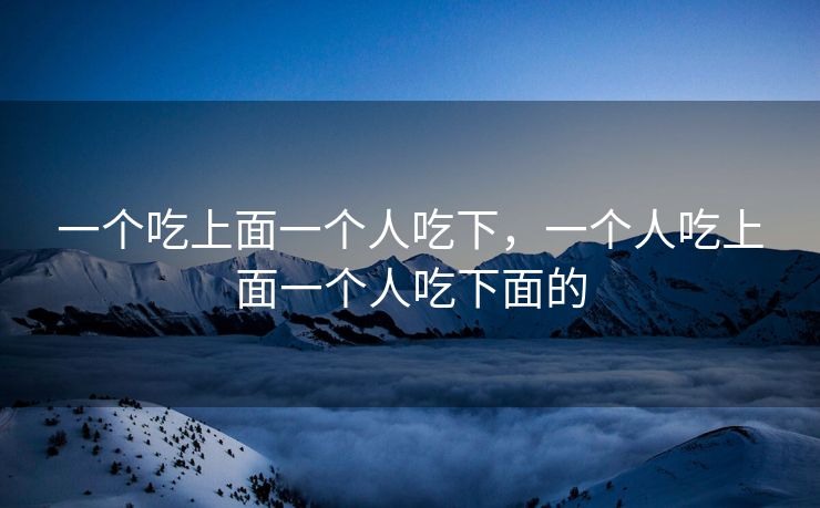 一个吃上面一个人吃下,一个人吃上面一个人吃下面的 一个吃上面一个人吃下,一个人吃上面一个人吃下面的
