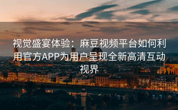 视觉盛宴体验：麻豆视频平台如何利用官方APP为用户呈现全新高清互动视界
