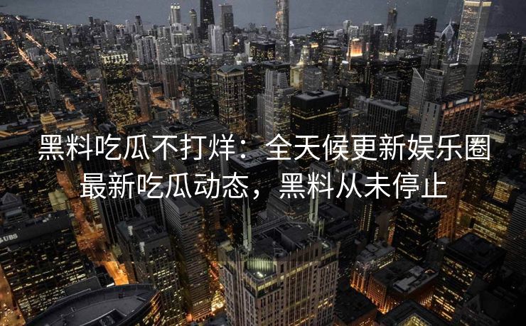 黑料吃瓜不打烊:全天候更新娱乐圈最新吃瓜动态,黑料从未停止 黑料吃瓜不打烊:全天候更新娱乐圈最新吃瓜动态,黑料从未停止