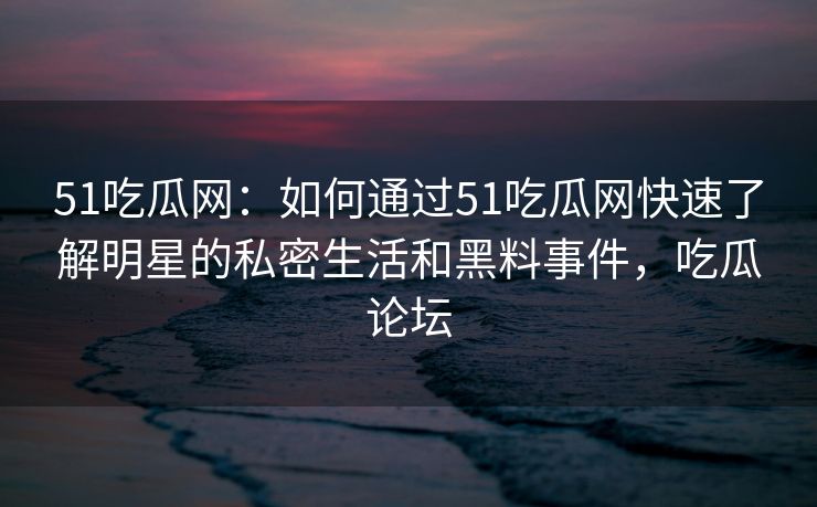 51吃瓜网:如何通过51吃瓜网快速了解明星的私密生活和黑料事件,吃瓜论坛 51吃瓜网:如何通过51吃瓜网快速了解明星的私密生活和黑料事件,吃瓜论坛