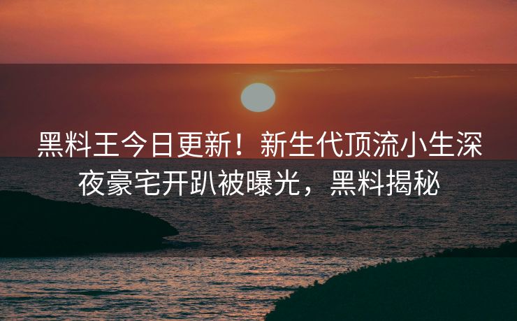 黑料王今日更新！新生代顶流小生深夜豪宅开趴被曝光，黑料揭秘