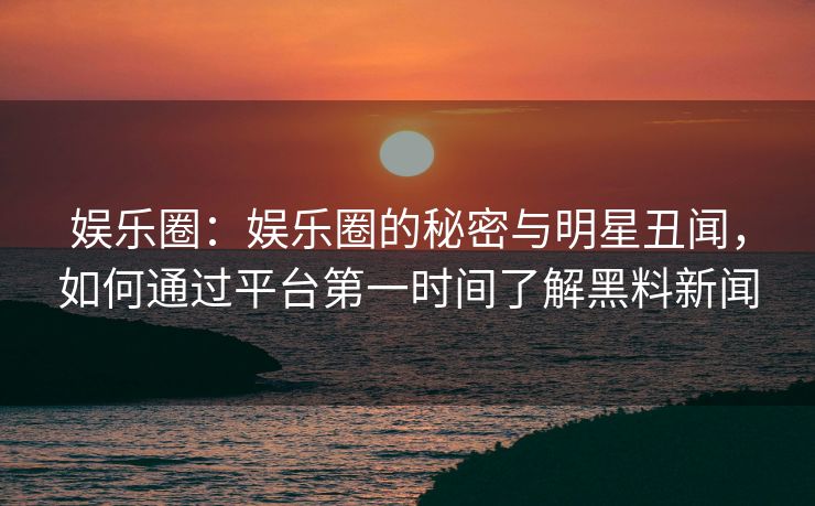 娱乐圈：娱乐圈的秘密与明星丑闻，如何通过平台第一时间了解黑料新闻