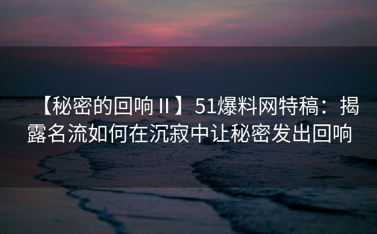 【秘密的回响Ⅱ】51爆料网特稿:揭露名流如何在沉寂中让秘密发出回响 【秘密的回响Ⅱ】51爆料网特稿:揭露名流如何在沉寂中让秘密发出回响