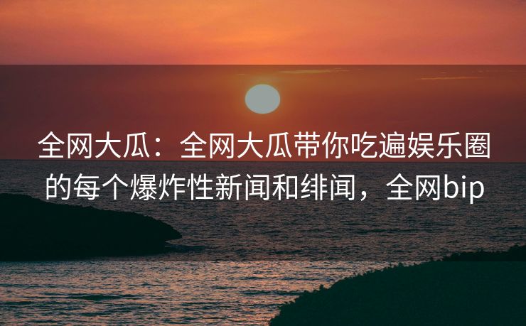 全网大瓜：全网大瓜带你吃遍娱乐圈的每个爆炸性新闻和绯闻，全网bip