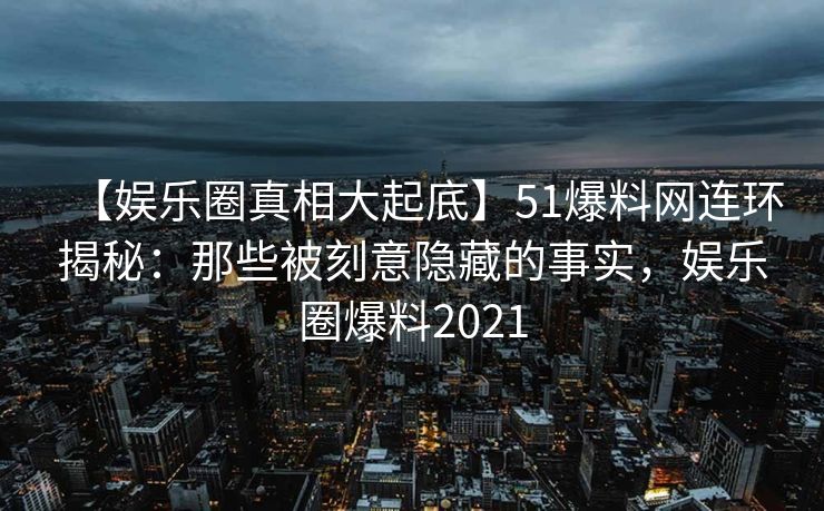 【娱乐圈真相大起底】51爆料网连环揭秘：那些被刻意隐藏的事实，娱乐圈爆料2021