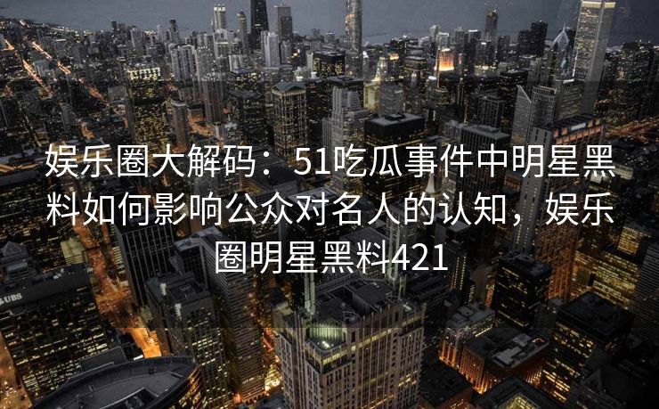 娱乐圈大解码:51吃瓜事件中明星黑料如何影响公众对名人的认知,娱乐圈明星黑料421 娱乐圈大解码:51吃瓜事件中明星黑料如何影响公众对名人的认知,娱乐圈明星黑料421