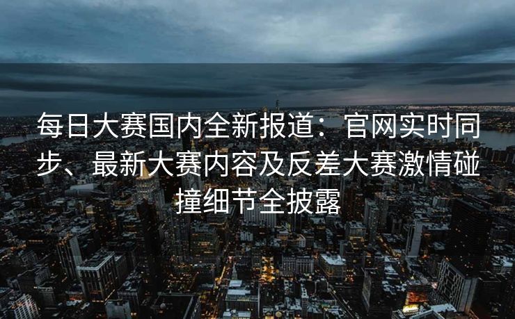 每日大赛国内全新报道:官网实时同步、最新大赛内容及反差大赛激情碰撞细节全披露 每日大赛国内全新报道:官网实时同步、最新大赛内容及反差大赛激情碰撞细节全披露