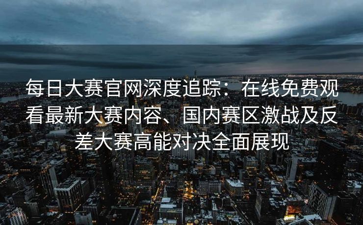 每日大赛官网深度追踪:在线免费观看最新大赛内容、国内赛区激战及反差大赛高能对决全面展现 每日大赛官网深度追踪:在线免费观看最新大赛内容、国内赛区激战及反差大赛高能对决全面展现