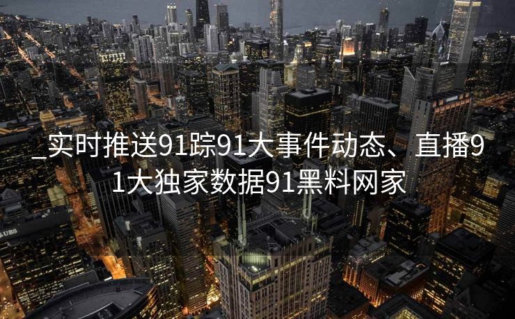 _实时推送91踪91大事件动态、直播91大独家数据91黑料网家 _实时推送91踪91大事件动态、直播91大独家数据91黑料网家