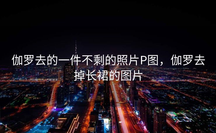 伽罗去的一件不剩的照片P图，伽罗去掉长裙的图片