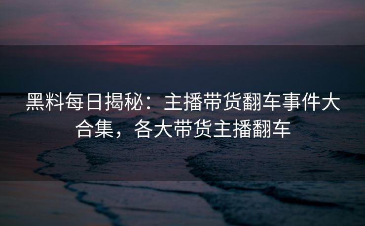 黑料每日揭秘：主播带货翻车事件大合集，各大带货主播翻车