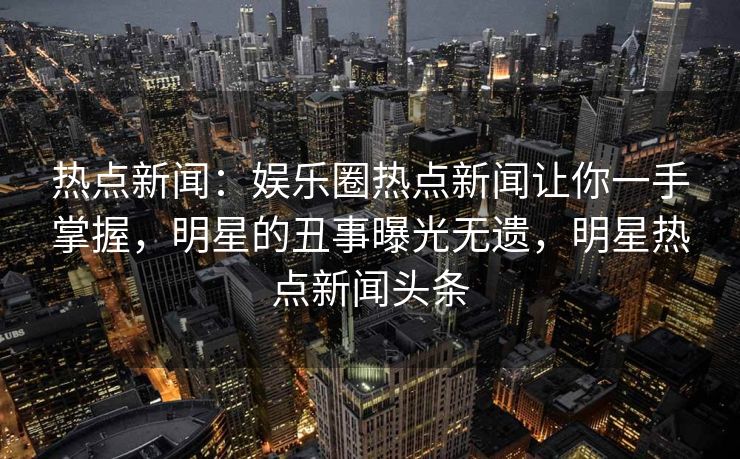 热点新闻：娱乐圈热点新闻让你一手掌握，明星的丑事曝光无遗，明星热点新闻头条