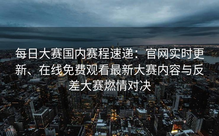 每日大赛国内赛程速递：官网实时更新、在线免费观看最新大赛内容与反差大赛燃情对决