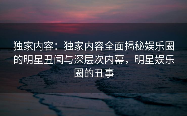 独家内容：独家内容全面揭秘娱乐圈的明星丑闻与深层次内幕，明星娱乐圈的丑事