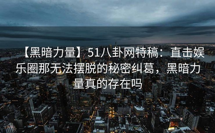 【黑暗力量】51八卦网特稿:直击娱乐圈那无法摆脱的秘密纠葛,黑暗力量真的存在吗 【黑暗力量】51八卦网特稿:直击娱乐圈那无法摆脱的秘密纠葛,黑暗力量真的存在吗