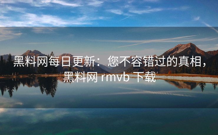 黑料网每日更新：您不容错过的真相，黑料网 rmvb 下载